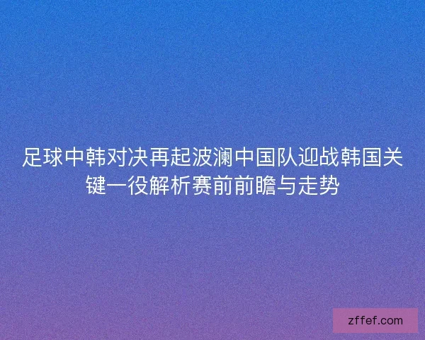 足球中韩对决再起波澜中国队迎战韩国关键一役解析赛前前瞻与走势 足球中韩对决再起波澜中国队迎战韩国关键一役解析赛前前瞻与走势