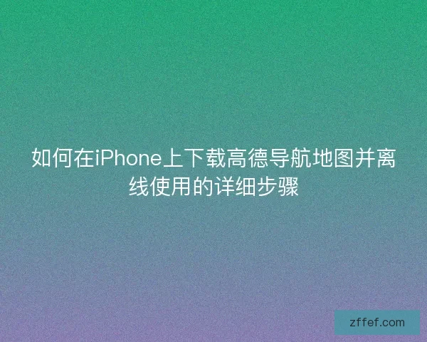 如何在iPhone上下载高德导航地图并离线使用的详细步骤