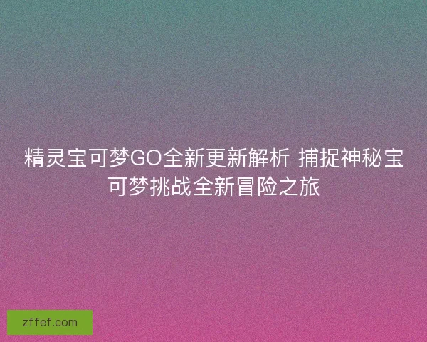 精灵宝可梦GO全新更新解析 捕捉神秘宝可梦挑战全新冒险之旅