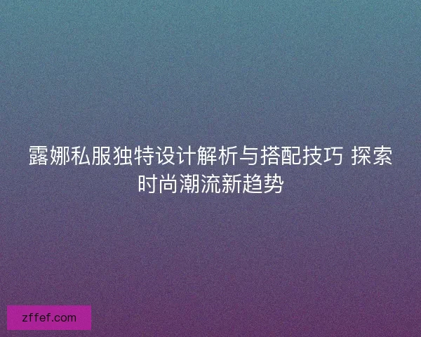 露娜私服独特设计解析与搭配技巧 探索时尚潮流新趋势