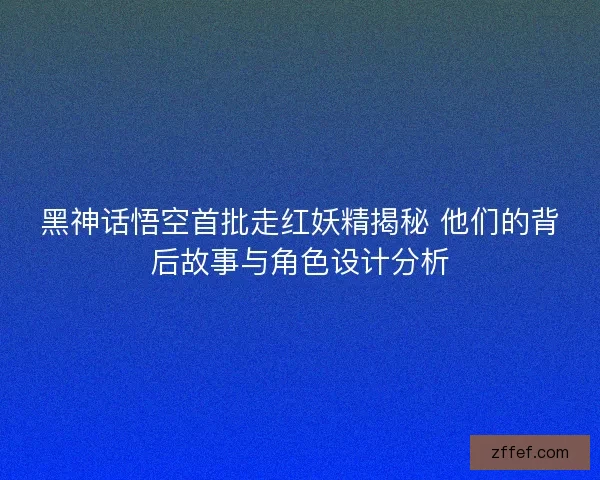 黑神话悟空首批走红妖精揭秘 他们的背后故事与角色设计分析