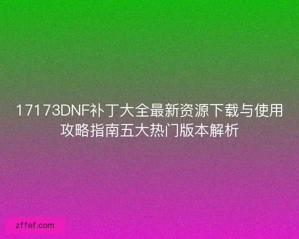 17173DNF补丁大全最新资源下载与使用攻略指南五大热门版本解析 17173DNF补丁大全最新资源下载与使用攻略指南五大热门版本解析
