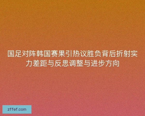 国足对阵韩国赛果引热议胜负背后折射实力差距与反思调整与进步方向
