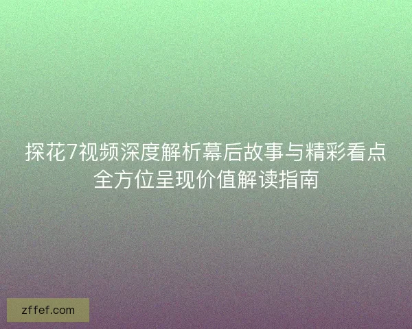 探花7视频深度解析幕后故事与精彩看点全方位呈现价值解读指南