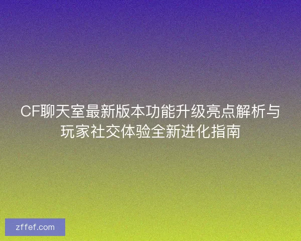 CF聊天室最新版本功能升级亮点解析与玩家社交体验全新进化指南 CF聊天室最新版本功能升级亮点解析与玩家社交体验全新进化指南