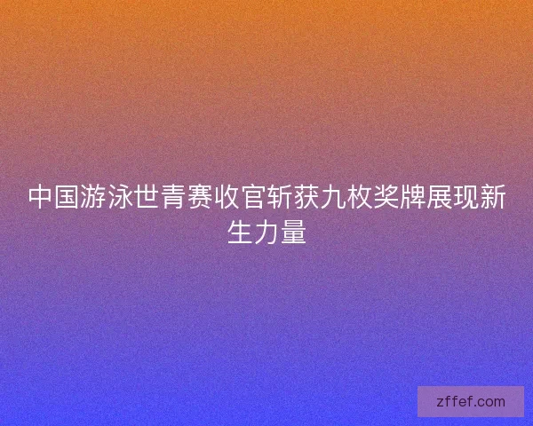 中国游泳世青赛收官斩获九枚奖牌展现新生力量 中国游泳世青赛收官斩获九枚奖牌展现新生力量