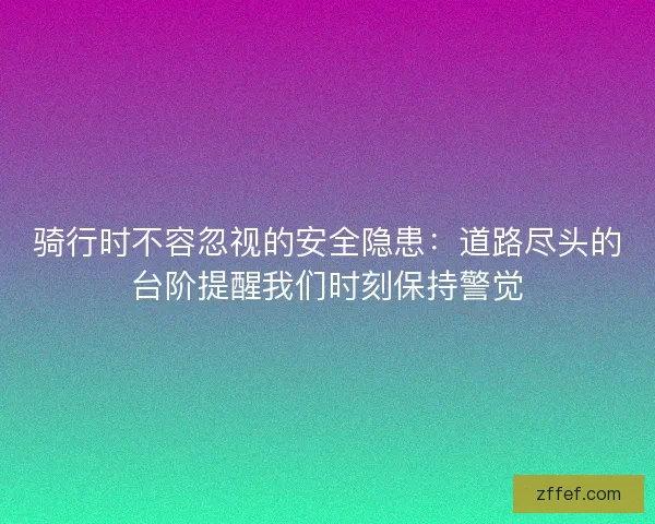 骑行时不容忽视的安全隐患：道路尽头的台阶提醒我们时刻保持警觉