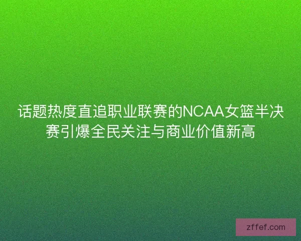 话题热度直追职业联赛的NCAA女篮半决赛引爆全民关注与商业价值新高