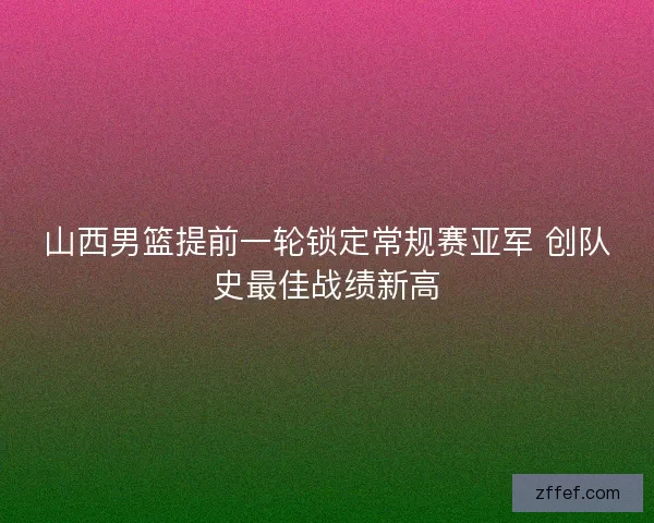 山西男篮提前一轮锁定常规赛亚军 创队史最佳战绩新高 山西男篮提前一轮锁定常规赛亚军 创队史最佳战绩新高