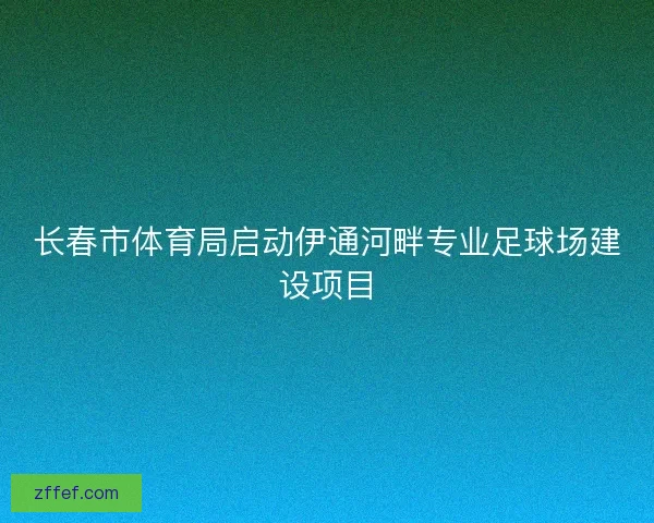 长春市体育局启动伊通河畔专业足球场建设项目 长春市体育局启动伊通河畔专业足球场建设项目