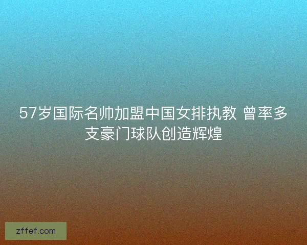 57岁国际名帅加盟中国女排执教 曾率多支豪门球队创造辉煌