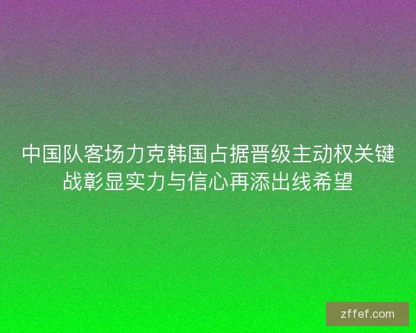 中国队客场力克韩国占据晋级主动权关键战彰显实力与信心再添出线希望