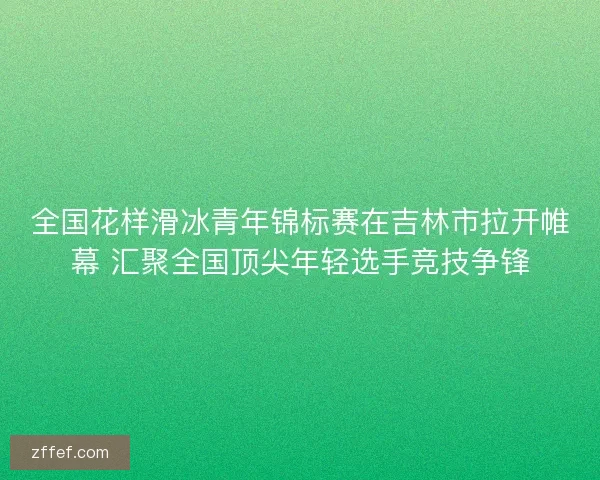 全国花样滑冰青年锦标赛在吉林市拉开帷幕 汇聚全国顶尖年轻选手竞技争锋