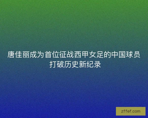 唐佳丽成为首位征战西甲女足的中国球员 打破历史新纪录