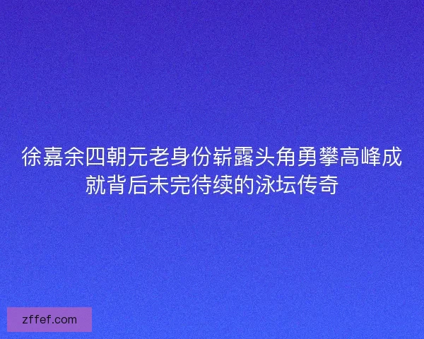 徐嘉余四朝元老身份崭露头角勇攀高峰成就背后未完待续的泳坛传奇