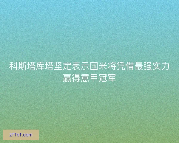 科斯塔库塔坚定表示国米将凭借最强实力赢得意甲冠军 科斯塔库塔坚定表示国米将凭借最强实力赢得意甲冠军