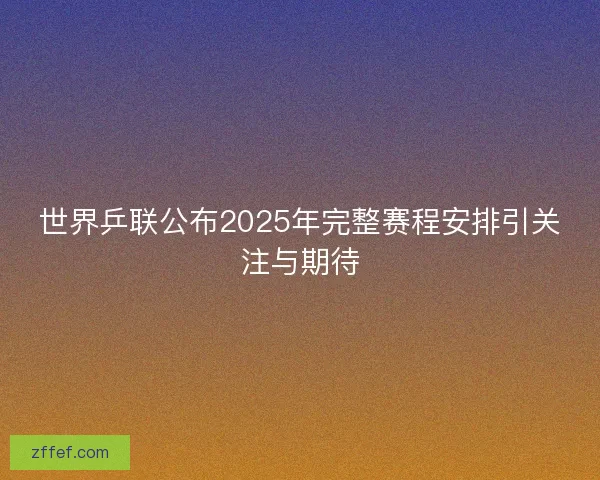 世界乒联公布2025年完整赛程安排引关注与期待 世界乒联公布2025年完整赛程安排引关注与期待