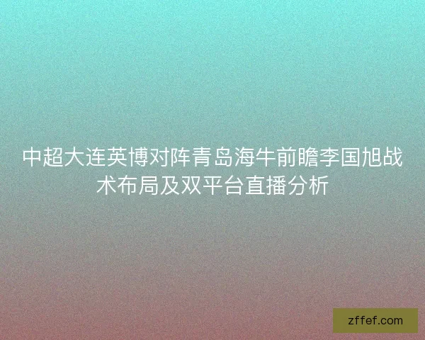 中超大连英博对阵青岛海牛前瞻李国旭战术布局及双平台直播分析