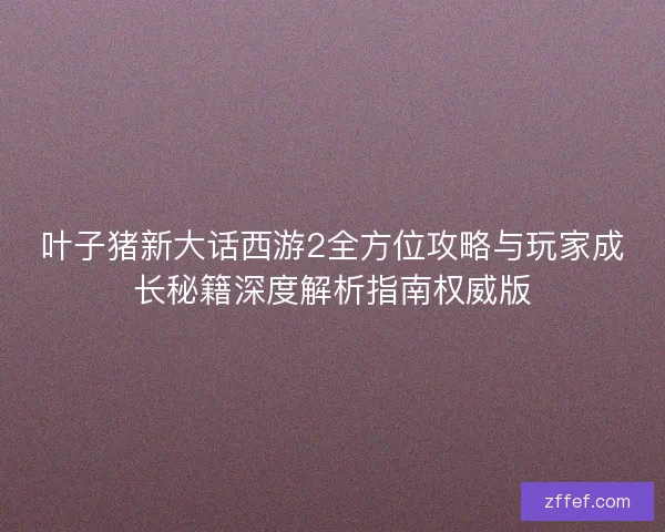 叶子猪新大话西游2全方位攻略与玩家成长秘籍深度解析指南权威版