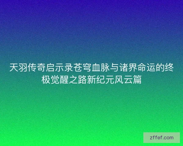 天羽传奇启示录苍穹血脉与诸界命运的终极觉醒之路新纪元风云篇