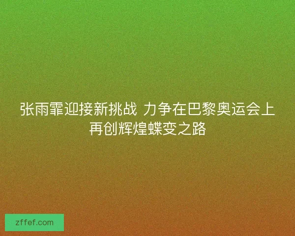 张雨霏迎接新挑战 力争在巴黎奥运会上再创辉煌蝶变之路