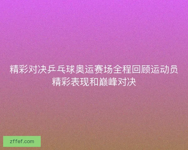 精彩对决乒乓球奥运赛场全程回顾运动员精彩表现和巅峰对决