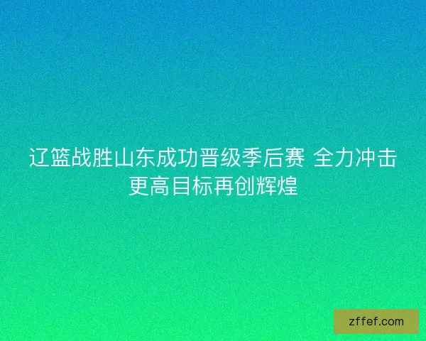 辽篮战胜山东成功晋级季后赛 全力冲击更高目标再创辉煌 辽篮战胜山东成功晋级季后赛 全力冲击更高目标再创辉煌