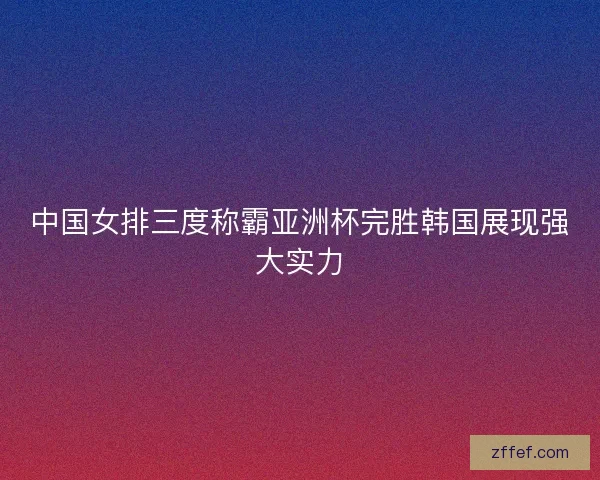 中国女排三度称霸亚洲杯完胜韩国展现强大实力 中国女排三度称霸亚洲杯完胜韩国展现强大实力