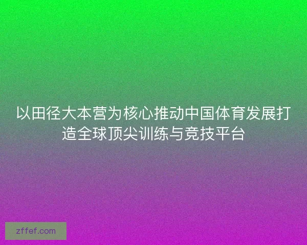 以田径大本营为核心推动中国体育发展打造全球顶尖训练与竞技平台 以田径大本营为核心推动中国体育发展打造全球顶尖训练与竞技平台