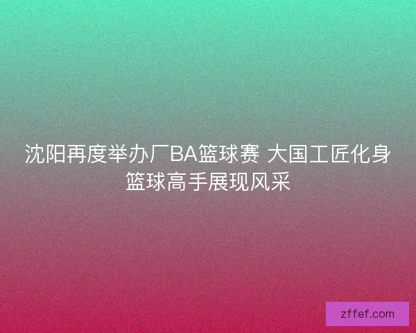 沈阳再度举办厂BA篮球赛 大国工匠化身篮球高手展现风采 沈阳再度举办厂BA篮球赛 大国工匠化身篮球高手展现风采