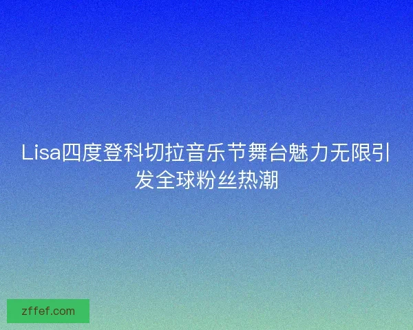 Lisa四度登科切拉音乐节舞台魅力无限引发全球粉丝热潮