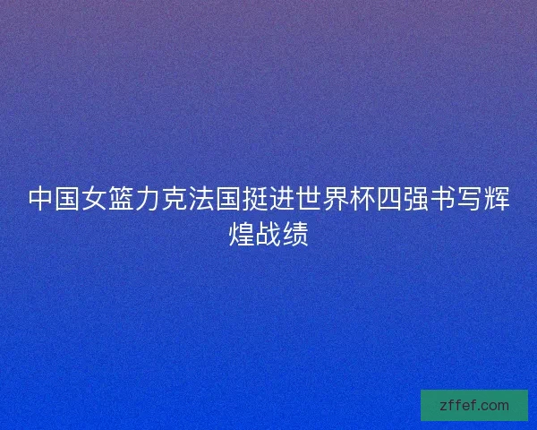 中国女篮力克法国挺进世界杯四强书写辉煌战绩 中国女篮力克法国挺进世界杯四强书写辉煌战绩
