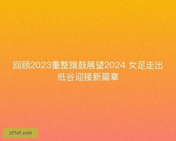 回顾2023重整旗鼓展望2024 女足走出低谷迎接新篇章 回顾2023重整旗鼓展望2024 女足走出低谷迎接新篇章