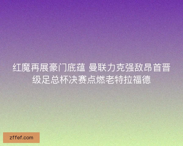 红魔再展豪门底蕴 曼联力克强敌昂首晋级足总杯决赛点燃老特拉福德
