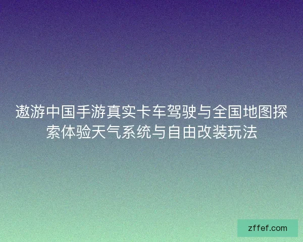 遨游中国手游真实卡车驾驶与全国地图探索体验天气系统与自由改装玩法