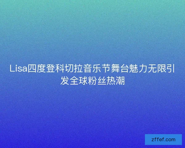 Lisa四度登科切拉音乐节舞台魅力无限引发全球粉丝热潮 Lisa四度登科切拉音乐节舞台魅力无限引发全球粉丝热潮