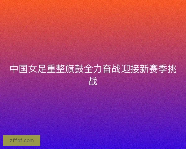 中国女足重整旗鼓全力奋战迎接新赛季挑战
