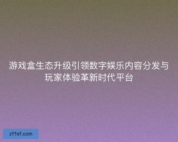 游戏盒生态升级引领数字娱乐内容分发与玩家体验革新时代平台 游戏盒生态升级引领数字娱乐内容分发与玩家体验革新时代平台