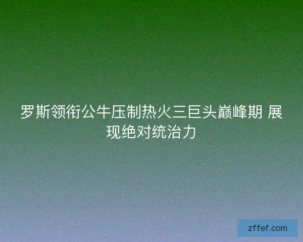 罗斯领衔公牛压制热火三巨头巅峰期 展现绝对统治力