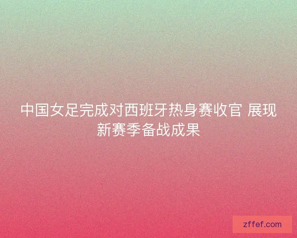 中国女足完成对西班牙热身赛收官 展现新赛季备战成果