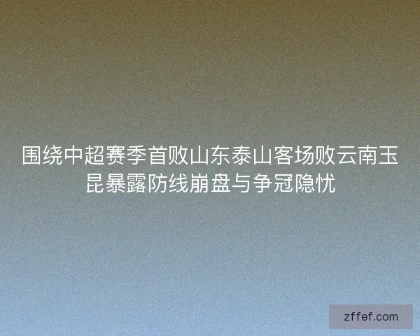 围绕中超赛季首败山东泰山客场败云南玉昆暴露防线崩盘与争冠隐忧