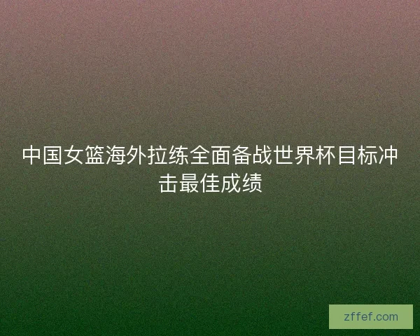 中国女篮海外拉练全面备战世界杯目标冲击最佳成绩 中国女篮海外拉练全面备战世界杯目标冲击最佳成绩