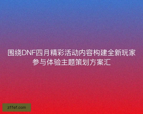 围绕DNF四月精彩活动内容构建全新玩家参与体验主题策划方案汇 围绕DNF四月精彩活动内容构建全新玩家参与体验主题策划方案汇