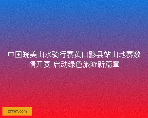 中国皖美山水骑行赛黄山黟县站山地赛激情开赛 启动绿色旅游新篇章 中国皖美山水骑行赛黄山黟县站山地赛激情开赛 启动绿色旅游新篇章