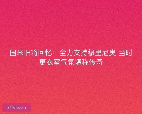 国米旧将回忆:全力支持穆里尼奥 当时更衣室气氛堪称传奇 国米旧将回忆:全力支持穆里尼奥 当时更衣室气氛堪称传奇