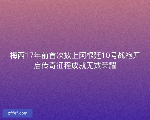 梅西17年前首次披上阿根廷10号战袍开启传奇征程成就无数荣耀 梅西17年前首次披上阿根廷10号战袍开启传奇征程成就无数荣耀