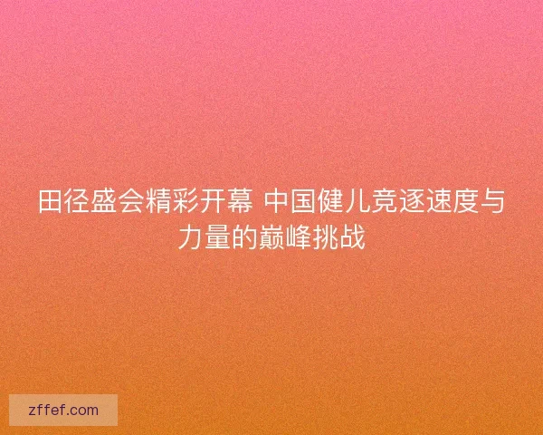 田径盛会精彩开幕 中国健儿竞逐速度与力量的巅峰挑战 田径盛会精彩开幕 中国健儿竞逐速度与力量的巅峰挑战