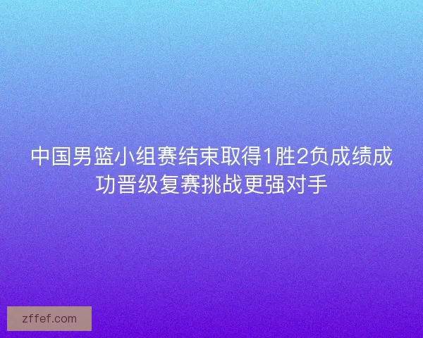 中国男篮小组赛结束取得1胜2负成绩成功晋级复赛挑战更强对手 中国男篮小组赛结束取得1胜2负成绩成功晋级复赛挑战更强对手
